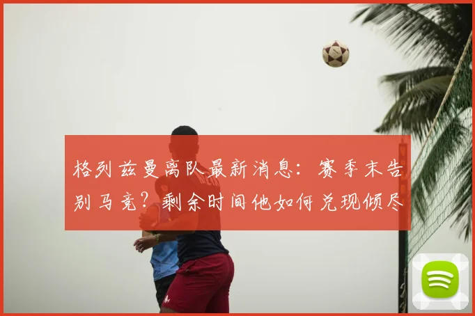 格列兹曼离队最新消息：赛季末告别马竞？剩余时间他如何兑现倾尽所有誓言