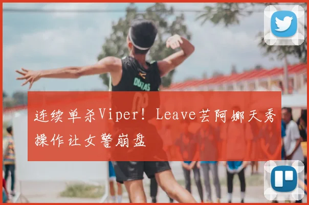 连续单杀Viper!Leave芸阿娜天秀操作让女警崩盘