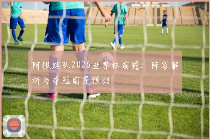 阿根廷队2026世界杯前瞻:阵容解析与夺冠前景预测