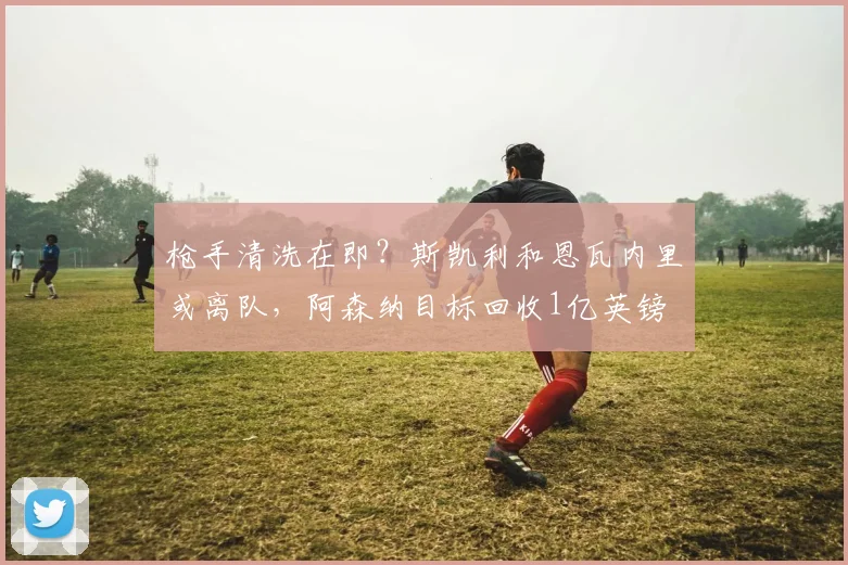 枪手清洗在即？斯凯利和恩瓦内里或离队，阿森纳目标回收1亿英镑