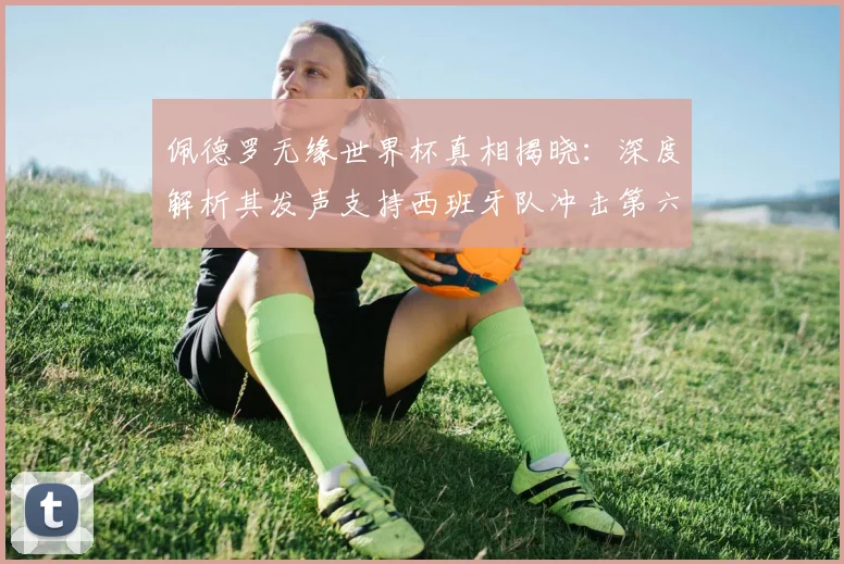 佩德罗无缘世界杯真相揭晓：深度解析其发声支持西班牙队冲击第六冠