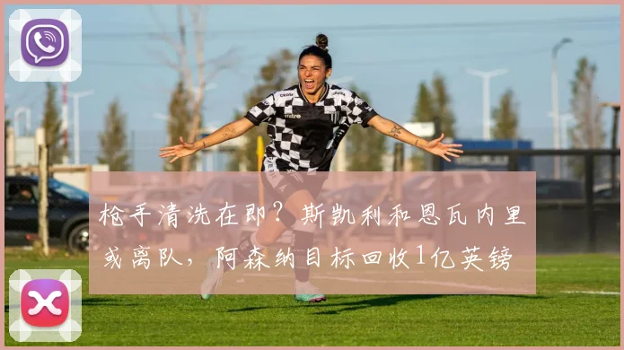 枪手清洗在即？斯凯利和恩瓦内里或离队，阿森纳目标回收1亿英镑