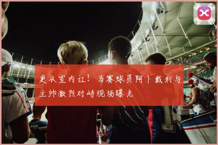 更衣室内讧！马赛球员阿卜戴利与主帅激烈对峙现场曝光