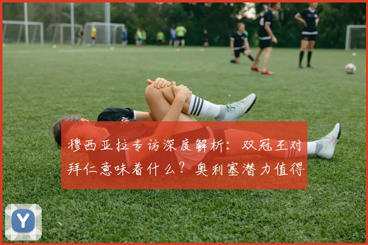 穆西亚拉专访深度解析：双冠王对拜仁意味着什么？奥利塞潜力值得关注