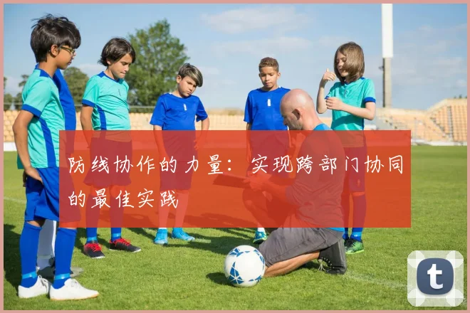 防线协作的力量:实现跨部门协同的最佳实践