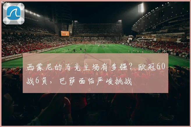 西蒙尼的马竞主场有多强？欧冠60战6负，巴萨面临严峻挑战