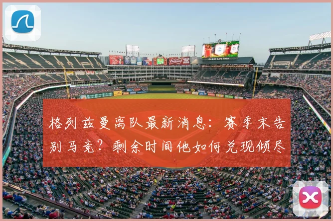 格列兹曼离队最新消息：赛季末告别马竞？剩余时间他如何兑现倾尽所有誓言